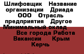 Шлифовщик › Название организации ­ Дриада, ООО › Отрасль предприятия ­ Другое › Минимальный оклад ­ 18 000 - Все города Работа » Вакансии   . Крым,Керчь